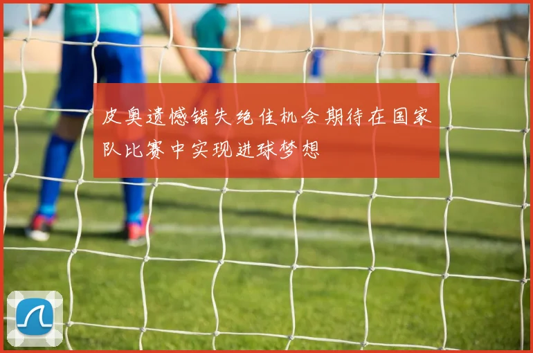 皮奥遗憾错失绝佳机会期待在国家队比赛中实现进球梦想