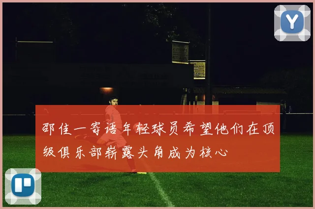 邵佳一寄语年轻球员希望他们在顶级俱乐部崭露头角成为核心