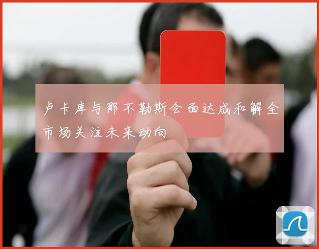 卢卡库与那不勒斯会面达成和解全市场关注未来动向